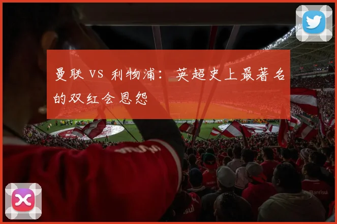 曼联 vs 利物浦:英超史上最著名的双红会恩怨