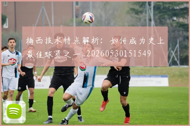 梅西技术特点解析：如何成为史上最佳球员之一_20260530151549