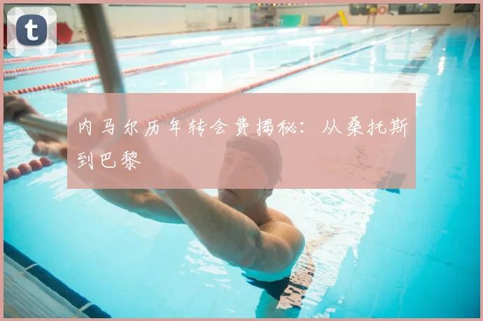 内马尔历年转会费揭秘:从桑托斯到巴黎